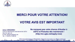 MERCI POUR VOTRE ATTENTION!
VOTRE AVIS EST IMPORTANT
Anton GRIGORIEV
Chef du département international de USTU
http://en.ugtu.net
E-mail: agrigoriev@ugtu.net
Tel.: +7 (8216) 73-86-30
28
2016, Université technique d'Etat Oukhta, Cabinet du vice-recteur aux affaires extérieures
Ne manquez pas votre chance d'étudier à
USTU et Postulez dès maintenant !
(http://en.ugtu.net/apply-now)
 