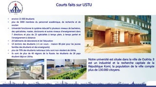 • environ 15 000 étudiants
• plus de 3000 membres du personnel académique, de recherche et de
soutien
• Université fonctionne le système éducatif à plusieurs niveaux de bachelors,
des spécialistes, master, doctorants et autres niveaux d'enseignement dans
7 directions et plus de 23 spécialités à temps plein, à temps partiel et
l'enseignement à distance
• 20 bâtiments de laboratoire et de l'éducation
• 14 dortoirs des étudiants (+1 en cours - maison 80-plat pour les jeunes
familles des étudiants et des enseignants)
• plus de 70% des étudiants nationaux Ustu sont non-résident de Ukhta,
• ils sont de plus de 40 régions de la Russie. les étudiants de 28 pays
étudient déjà en Ukhta.
4
Courts faits sur USTU
Notre université est située dans la ville de Oukhta. Il
est un industriel et la recherche capitale de la
République Komi, la population de la ville compte
plus de 130.000 citoyens.
 