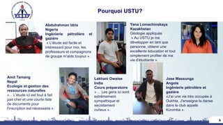 Pourquoi USTU?
5
Abdulrahman Idris
Nigeria
Ingénierie pétrolière et
gazière
« L'étude est facile et
intéressant pour moi, les
professeurs et compagnons
de groupe m'aide toujour ».
Jose Massunga
Angola
Ingénierie pétrolière et
gazière
«J'ai une vie très occupée à
Oukhta. J'enseigne la danse
dans le club appelé
Kizomba ».
Yana Lomachinskaya
Kazakhstan
Géologie appliquée
« Au USTU je me
développer en tant que
personne, obtenir une
excellente éducation et tout
simplement profiter de ma
vie d'étudiante ».
Amit Tamang
Nepal
Ecologie et gestion des
ressources naturelles
«... L'étude ici est tout à fait
pas cher et une courte liste
de documents pour
l'inscription est nécessaire ».
Lakhani Owaise
India
Cours préparatoire
« ... Les gens ici sont
extrêmement
sympathique et
secrètement
curieux ».
 