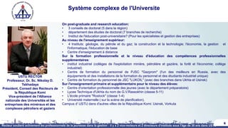 Système complexe de l'Universite
6
USTU RECTOR
Professeur, Dr. Sc. Nikolay D.
Tskhadaya
Président, Conseil des Recteurs de
la République Komi
Vice-président de l'Alliance
nationale des Universités et les
entreprises des minéraux et des
complexes pétroliers et gaziers
On post-graduate and research education:
• 3 conseils de doctorat (5 dans la région)
• département des études de doctorat (7 branches de recherche)
• Institut de l'éducation post-universitaire? (Pour les spécialistes et gestion des entreprises)
Au niveau de l'enseignement supérieur:
• 4 Instituts: géologie, du pétrole et du gaz; la construction et la technologie; l'économie, la gestion et
l'informatique, l'éducation de base
• Centre d'enseignement à distance
Sur la formation professionnelle et le niveau d'éducation des compétences professionnelles
supplémentaires:
• institut industriel (collèges de l'exploitation minière, pétrolière et gazière, la forêt et l'économie; collège
industriel)
• Centre de formation du personnel de PJSC "Gazprom" (l'un des meilleurs en Russie, avec des
équipements et des installations de la formation du personnel et des étudiants industriel unique)
• Centre de formation du personnel de JSC "LUKOIL" (avec des branches dans Ukhta et Usinsk)
Sur l'enseignement primaire et supplémentaire pour le niveau des élèves:
• Centre d'orientation professionnelle des jeunes (avec le département préparatoire)
• Lycee Technique d'Ukhta du nom de G.V.Rassokhin (classe 5-11)
• L'école primaire "Rostock" (classe 1-4)
• Université maternelle ( sur la scène de planification).
Campus d' USTU dans d'autres villes de la République Komi: Usinsk, Vorkuta
Recteur soutient activement les professionnels de la jeunesse dans la gestion : il y a 2 vice-recteurs et 2 directeurs d'instituts sous l'âge de 30 ans dans USTU
 