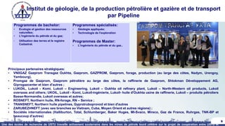 Institut de géologie, de la production pétrolière et gazière et de transport
par Pipeline
9
Principaux partenaires stratégiques:
• VNIIGAZ Gazprom Transgaz Oukhta, Gazprom, GAZPROM, Gazprom, forage, production (au large des côtes, Nadym, Urengoy,
Yambourg),
• Promgaz de Gazprom, Gazprom pétrolière au large des côtes, la raffinerie de Gazprom, Shtokman Développement AG,
Giprogazcenter et bien d'autres ;
• LUKOIL, Lukoil - Komi, Lukoil – Engineering, Lukoil – Oukhta oil refinery plant, Lukoil – North-Western oil products, Lukoil
overseas and others; UKOIL, Lukoil - Komi, Lukoil-ingénierie, Lukoil- huile d'Oukhta usine de raffinerie, Lukoil – produits pétroliers
Basse-Normandie, Lukoil overseas et autres;
• ROSNEFT, Northern huile, RN-forage, RN – Service ;
• TRANSNEFT, Northern huile pipelines, Gyprotruboprovod et bien d'autres
• ZARUBEZHNEFT (avec ses branches au Vietnam, Cuba, Moyen Orient et autres régions) ;
• Sociétés internationales (Halliburton, Total, Schlumberger, Baker Huges, MI-Svaco, Mireco, Gaz de France, Ruhrgas, TNK-BP et
beaucoup d'autres)
Une des écoles de recherche de USTU travaille activement souterrains dans les mines de pétrole lourd célèbre sur le projet de coopération entre USTU et
Programmes de bachelor:
• Ecologie et gestion des ressources
naturelles;
• L'ingénierie du pétrole et du gaz;
• Utilisation des terres et le registre
Cadastral.
Programmes spécialisés:
• Géologie appliquée;
• Technologie de l'exploration
Programmes de Master:
• L'ingénierie du pétrole et du gaz..
 