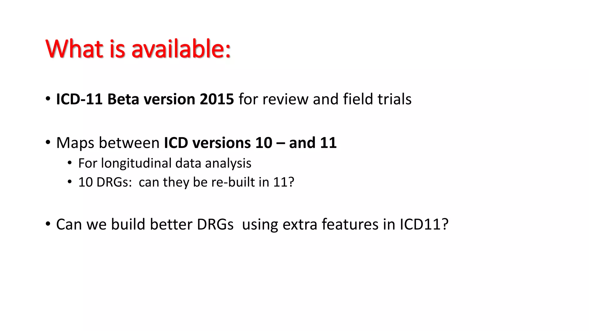What is available:
• ICD-11 Beta version 2015 for review and field trials
• Maps between ICD versions 10 – and 11
• For longitudinal data analysis
• 10 DRGs: can they be re-built in 11?
• Can we build better DRGs using extra features in ICD11?
 