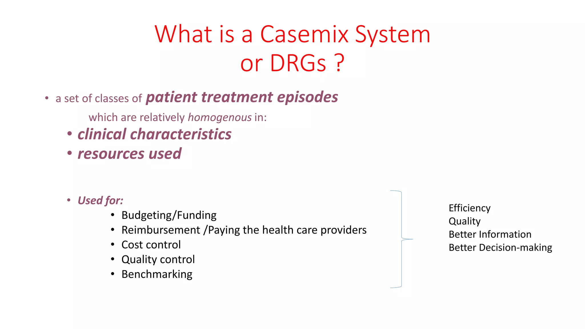 What is a Casemix System
or DRGs ?
• a set of classes of patient treatment episodes
which are relatively homogenous in:
• clinical characteristics
• resources used
• Used for:
• Budgeting/Funding
• Reimbursement /Paying the health care providers
• Cost control
• Quality control
• Benchmarking
Efficiency
Quality
Better Information
Better Decision-making
 