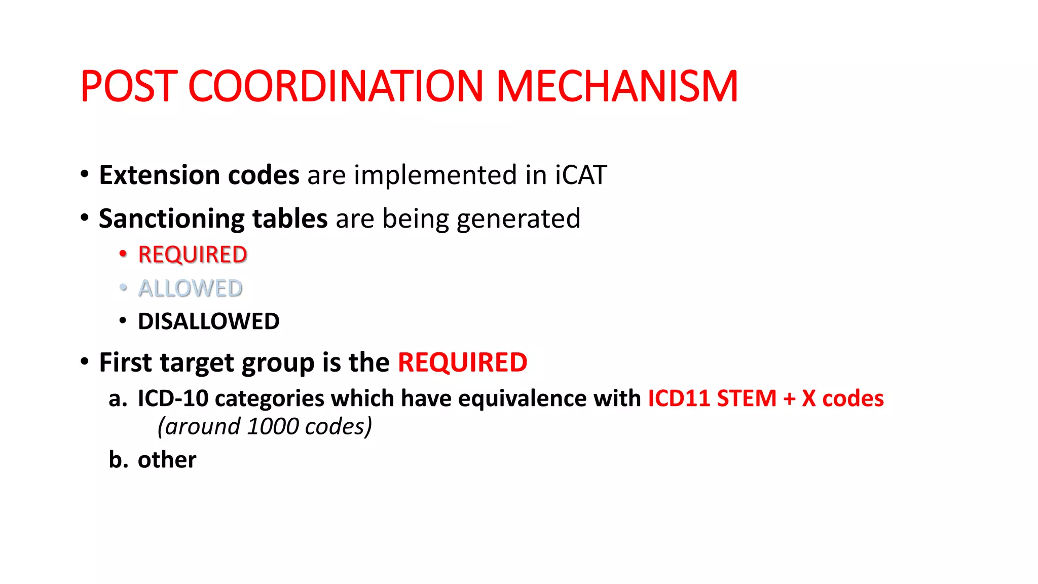 POST COORDINATION MECHANISM
• Extension codes are implemented in iCAT
• Sanctioning tables are being generated
• REQUIRED
• ALLOWED
• DISALLOWED
• First target group is the REQUIRED
a. ICD-10 categories which have equivalence with ICD11 STEM + X codes
(around 1000 codes)
b. other
 