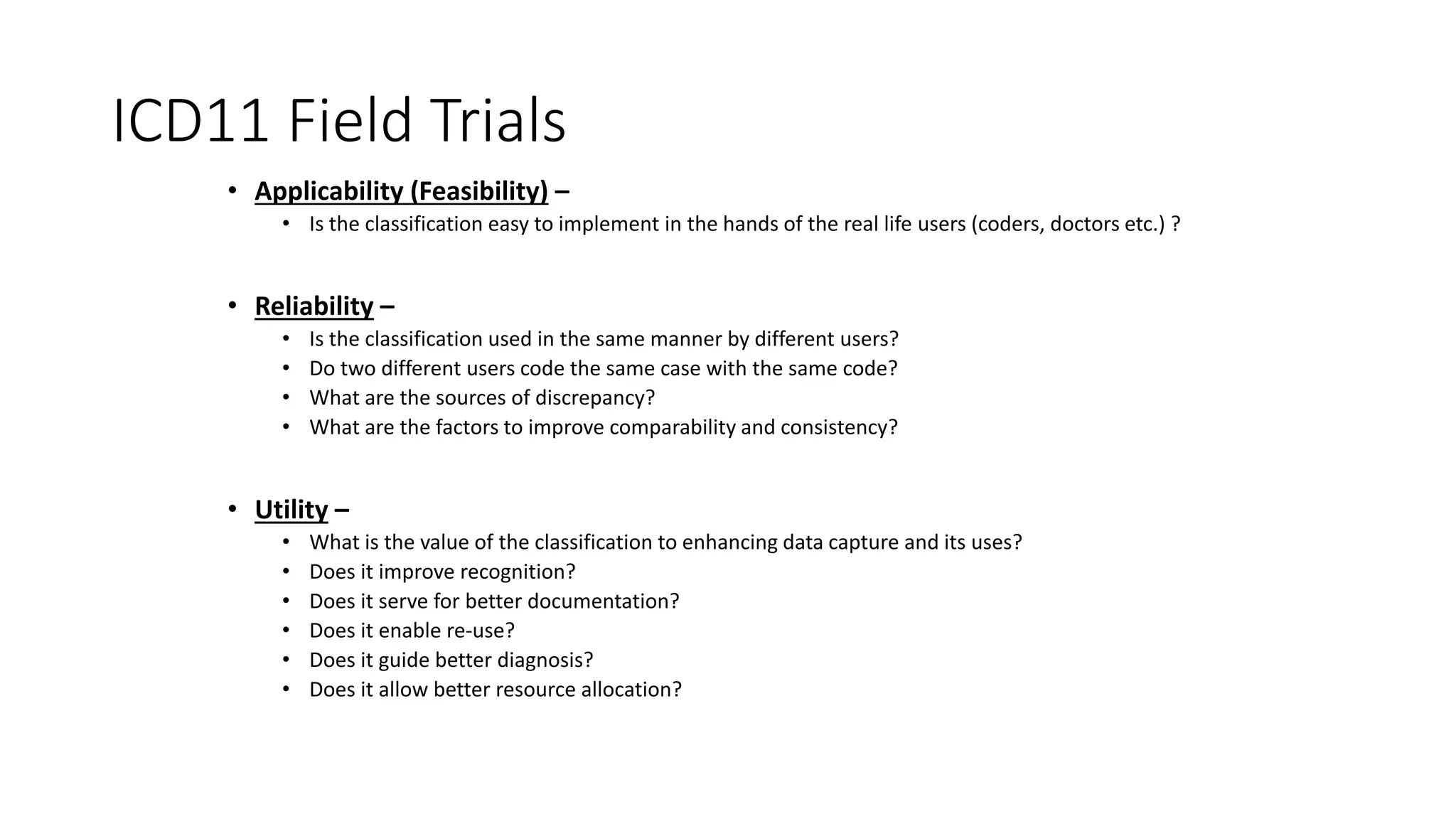 ICD11 Field Trials
• Applicability (Feasibility) –
• Is the classification easy to implement in the hands of the real life users (coders, doctors etc.) ?
• Reliability –
• Is the classification used in the same manner by different users?
• Do two different users code the same case with the same code?
• What are the sources of discrepancy?
• What are the factors to improve comparability and consistency?
• Utility –
• What is the value of the classification to enhancing data capture and its uses?
• Does it improve recognition?
• Does it serve for better documentation?
• Does it enable re-use?
• Does it guide better diagnosis?
• Does it allow better resource allocation?
 