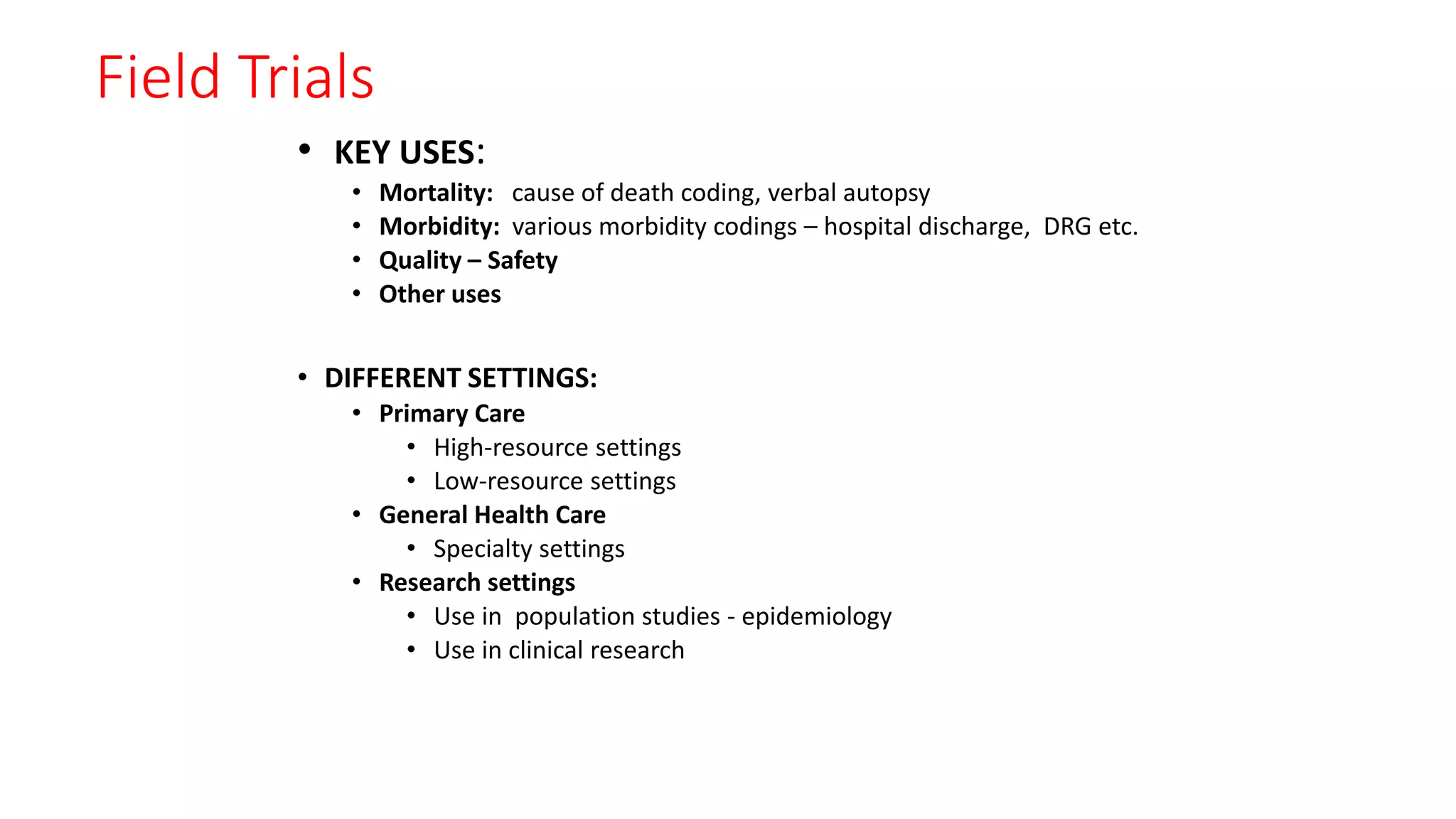 Field Trials
• KEY USES:
• Mortality: cause of death coding, verbal autopsy
• Morbidity: various morbidity codings – hospital discharge, DRG etc.
• Quality – Safety
• Other uses
• DIFFERENT SETTINGS:
• Primary Care
• High-resource settings
• Low-resource settings
• General Health Care
• Specialty settings
• Research settings
• Use in population studies - epidemiology
• Use in clinical research
 