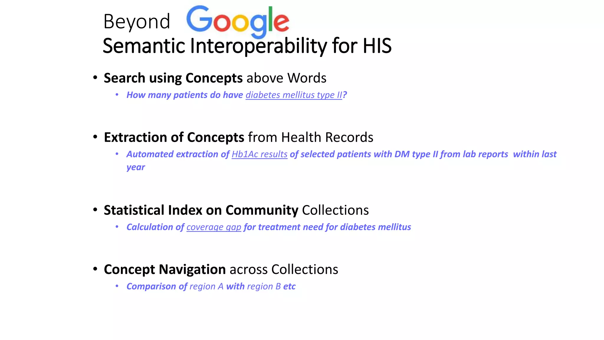 Beyond
Semantic Interoperability for HIS
• Search using Concepts above Words
• How many patients do have diabetes mellitus type II?
• Extraction of Concepts from Health Records
• Automated extraction of Hb1Ac results of selected patients with DM type II from lab reports within last
year
• Statistical Index on Community Collections
• Calculation of coverage gap for treatment need for diabetes mellitus
• Concept Navigation across Collections
• Comparison of region A with region B etc
 