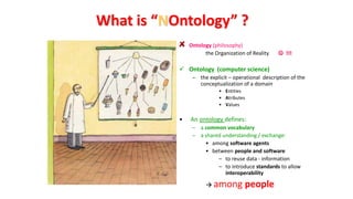 Ontology (philosophy)
the Organization of Reality  !!!
 Ontology (computer science)
– the explicit – operational description of the
conceptualization of a domain
• Entities
• Atributes
• Values
• An ontology defines:
– a common vocabulary
– a shared understanding / exchange:
• among software agents
• between people and software
– to reuse data - information
– to introduce standards to allow
interoperability
 among people
What is “NOntology” ?
 