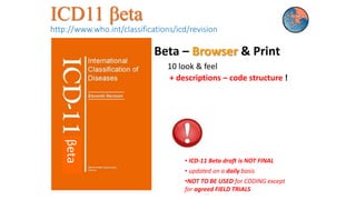 ICD11 βeta
http://www.who.int/classifications/icd/revision
Beta – Browser & Print
10 look & feel
+ descriptions – code structure !
• ICD-11 Beta draft is NOT FINAL
• updated on a daily basis
•NOT TO BE USED for CODING except
for agreed FIELD TRIALS
βeta
 