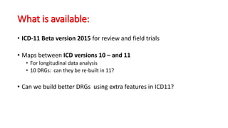 What is available:
• ICD-11 Beta version 2015 for review and field trials
• Maps between ICD versions 10 – and 11
• For longitudinal data analysis
• 10 DRGs: can they be re-built in 11?
• Can we build better DRGs using extra features in ICD11?
 