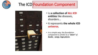 The ICD Foundation Component
• is a collection of ALL ICD
entities like diseases,
disorders...
• It represents the whole ICD
universe.
• In a simple way, the foundation
component is similar to a “store” of
books, songs, lego pieces.
 