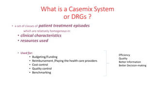What is a Casemix System
or DRGs ?
• a set of classes of patient treatment episodes
which are relatively homogenous in:
• clinical characteristics
• resources used
• Used for:
• Budgeting/Funding
• Reimbursement /Paying the health care providers
• Cost control
• Quality control
• Benchmarking
Efficiency
Quality
Better Information
Better Decision-making
 