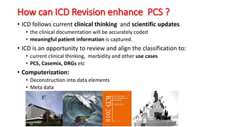 How can ICD Revision enhance PCS ?
• ICD follows current clinical thinking and scientific updates
• the clinical documentation will be accurately coded
• meaningful patient information is captured.
• ICD is an opportunity to review and align the classification to:
• current clinical thinking, morbidity and other use cases
• PCS, Casemix, DRGs etc
• Computerization:
• Deconstruction into data elements
• Meta data
2018
 