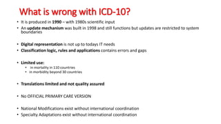 What is wrong with ICD-10?
• It is produced in 1990 – with 1980s scientific input
• An update mechanism was built in 1998 and still functions but updates are restricted to system
boundaries
• Digital representation is not up to todays IT needs
• Classification logic, rules and applications contains errors and gaps
• Limited use:
• in mortality in 110 countries
• in morbidity beyond 30 countries
• Translations limited and not quality assured
• No OFFICIAL PRIMARY CARE VERSION
• National Modifications exist without international coordination
• Specialty Adaptations exist without international coordination
 