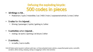 Defusing the exploding bicycle:
500 codes in pieces
• 10 things to hit…
• Pedestrian / cycle / motorbike / car / HGV / train / unpowered vehicle / a tree / other
• 5 roles for the injured…
• Driving / passenger / cyclist / getting in / other
• 5 activities when injured…
• resting / at work / sporting / at leisure / other
• 2 contexts…
• In traffic / not in traffic
V12.24 Pedal cyclist injured in collision with two- or three-wheeled motor vehicle, unspecified pedal cyclist, nontraffic
accident, while resting, sleeping, eating or engaging in other vital activities
 