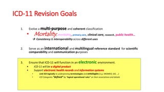 ICD-11 Revision Goals
1. Evolve a multi-purpose and coherent classification
• Mortality, morbidity, primary care, clinical care, research, public health…
 Consistency & interoperability across different uses
2. Serve as an international and multilingual reference standard for scientific
comparability and communication purposes
3. Ensure that ICD-11 will function in an electronic environment.
• ICD-11 will be a digital product
• Support electronic health records and information systems
• Link ICD logically to underpinning terminologies and ontologies (e.g. SNOMED, GO, …)
• ICD Categories “defined” by "logical operational rules" on their associations and details
 