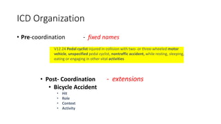 • Pre-coordination - fixed names
V12.24 Pedal cyclist injured in collision with two- or three-wheeled motor
vehicle, unspecified pedal cyclist, nontraffic accident, while resting, sleeping,
eating or engaging in other vital activities
ICD Organization
• Post- Coordination - extensions
• Bicycle Accident
• Hit
• Role
• Context
• Activity
 