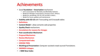 Achievements
• Good foundation – linearization mechanism
• Joint Linearization for Mortality and Morbidity Statistics
• Model for Multiple Linearizations ( Primary Care1, Others)
• Model for retrofitting: ICD-10, ICD-10-CM or others…
• Model for future updates and maintenance
• Stability with ICD-10 with Transcoding and Crosswalk tables
• Definitions
• Content Model – allow semantic web properties
• Quality Check mechanisms
• Annotations for reasons for changes
• Post-coordination Mechanism
• Proposal Mechanism
• Review Mechanism
• Computerized Index
• CODING TOOL
• Multilingual Presentation: Computer-assisted crowd sourced Translations
• SNOMED Linkages:
• > 4000 New Codes
 