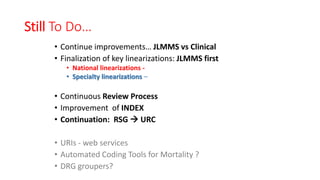 Still To Do…
• Continue improvements… JLMMS vs Clinical
• Finalization of key linearizations: JLMMS first
• National linearizations -
• Specialty linearizations –
• Continuous Review Process
• Improvement of INDEX
• Continuation: RSG  URC
• URIs - web services
• Automated Coding Tools for Mortality ?
• DRG groupers?
 