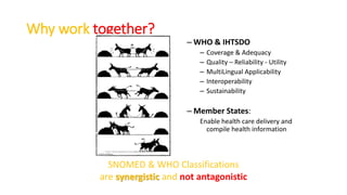 Why work together?
– WHO & IHTSDO
– Coverage & Adequacy
– Quality – Reliability - Utility
– MultiLingual Applicability
– Interoperability
– Sustainability
– Member States:
Enable health care delivery and
compile health information
SNOMED & WHO Classifications
are synergistic and not antagonistic
 