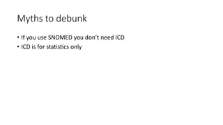 Myths to debunk
• If you use SNOMED you don’t need ICD
• ICD is for statistics only
 