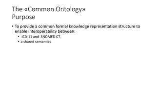 The «Common Ontology»
Purpose
• To provide a common formal knowledge representation structure to
enable interoperability between:
• ICD-11 and SNOMED CT.
• a shared semantics
 