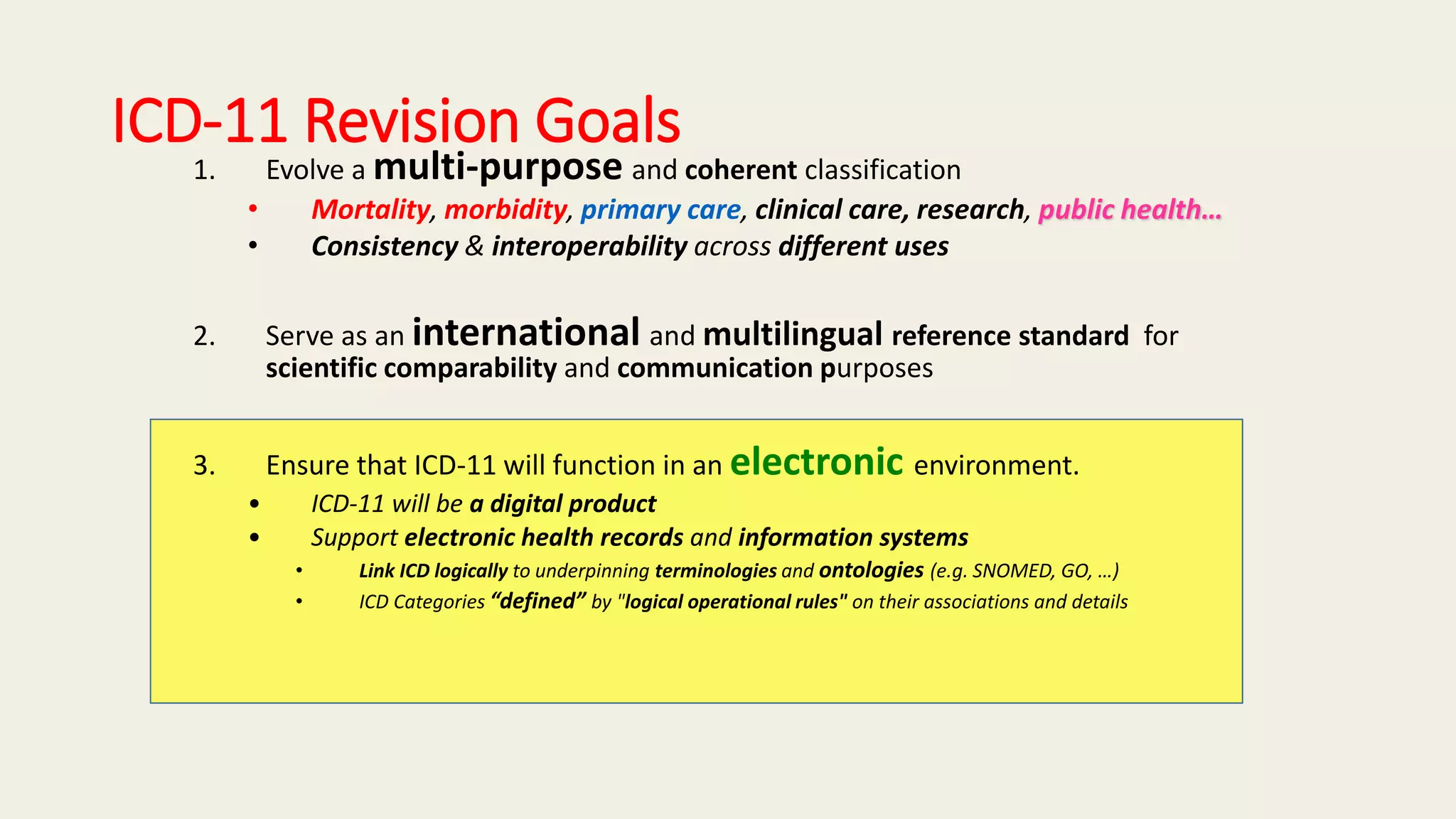 ICD-11 Revision Goals
1. Evolve a multi-purpose and coherent classification
• Mortality, morbidity, primary care, clinical care, research, public health…
• Consistency & interoperability across different uses
2. Serve as an international and multilingual reference standard for
scientific comparability and communication purposes
3. Ensure that ICD-11 will function in an electronic environment.
• ICD-11 will be a digital product
• Support electronic health records and information systems
• Link ICD logically to underpinning terminologies and ontologies (e.g. SNOMED, GO, …)
• ICD Categories “defined” by "logical operational rules" on their associations and details
 