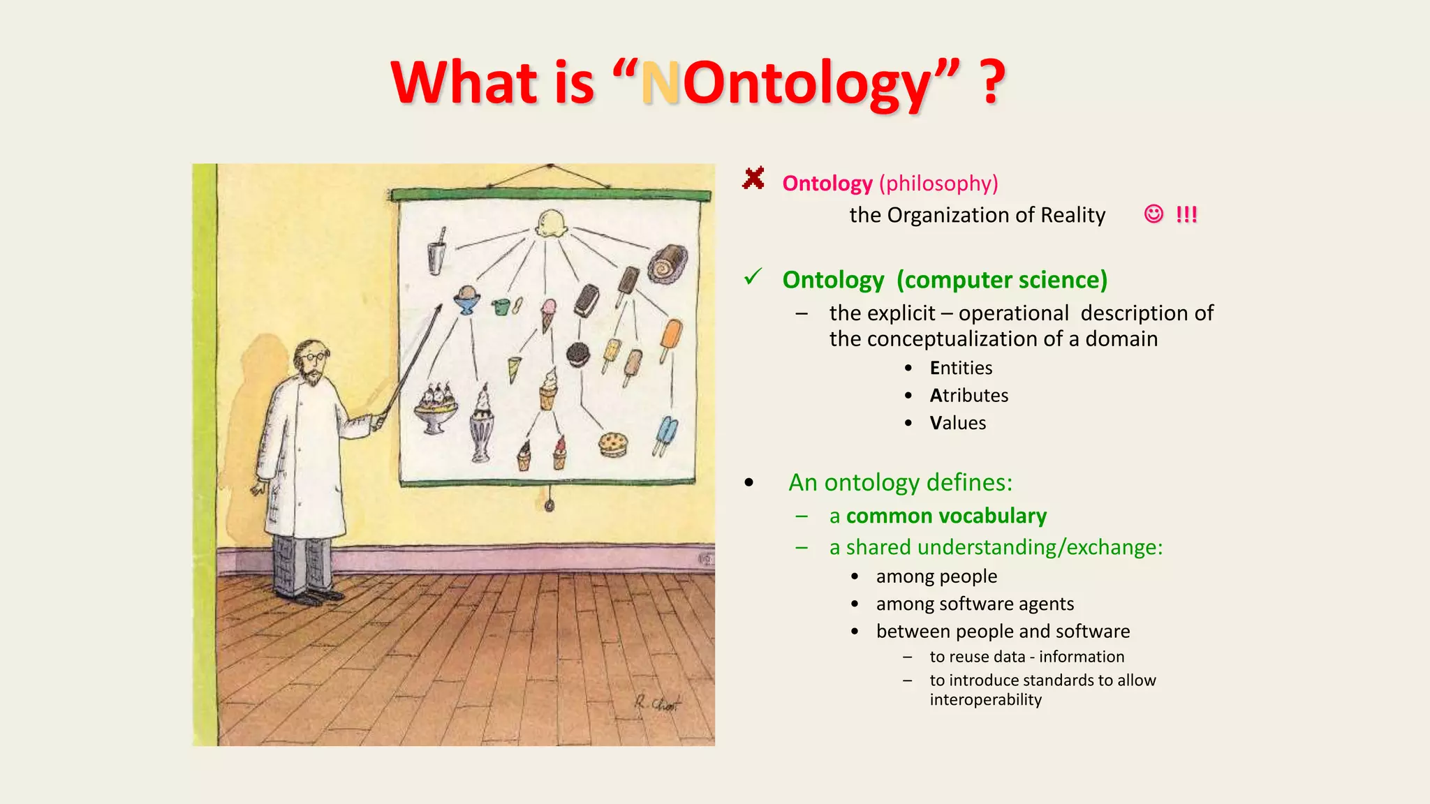 Ontology (philosophy)
the Organization of Reality  !!!
 Ontology (computer science)
– the explicit – operational description of
the conceptualization of a domain
• Entities
• Atributes
• Values
• An ontology defines:
– a common vocabulary
– a shared understanding/exchange:
• among people
• among software agents
• between people and software
– to reuse data - information
– to introduce standards to allow
interoperability
What is “NOntology” ?
 