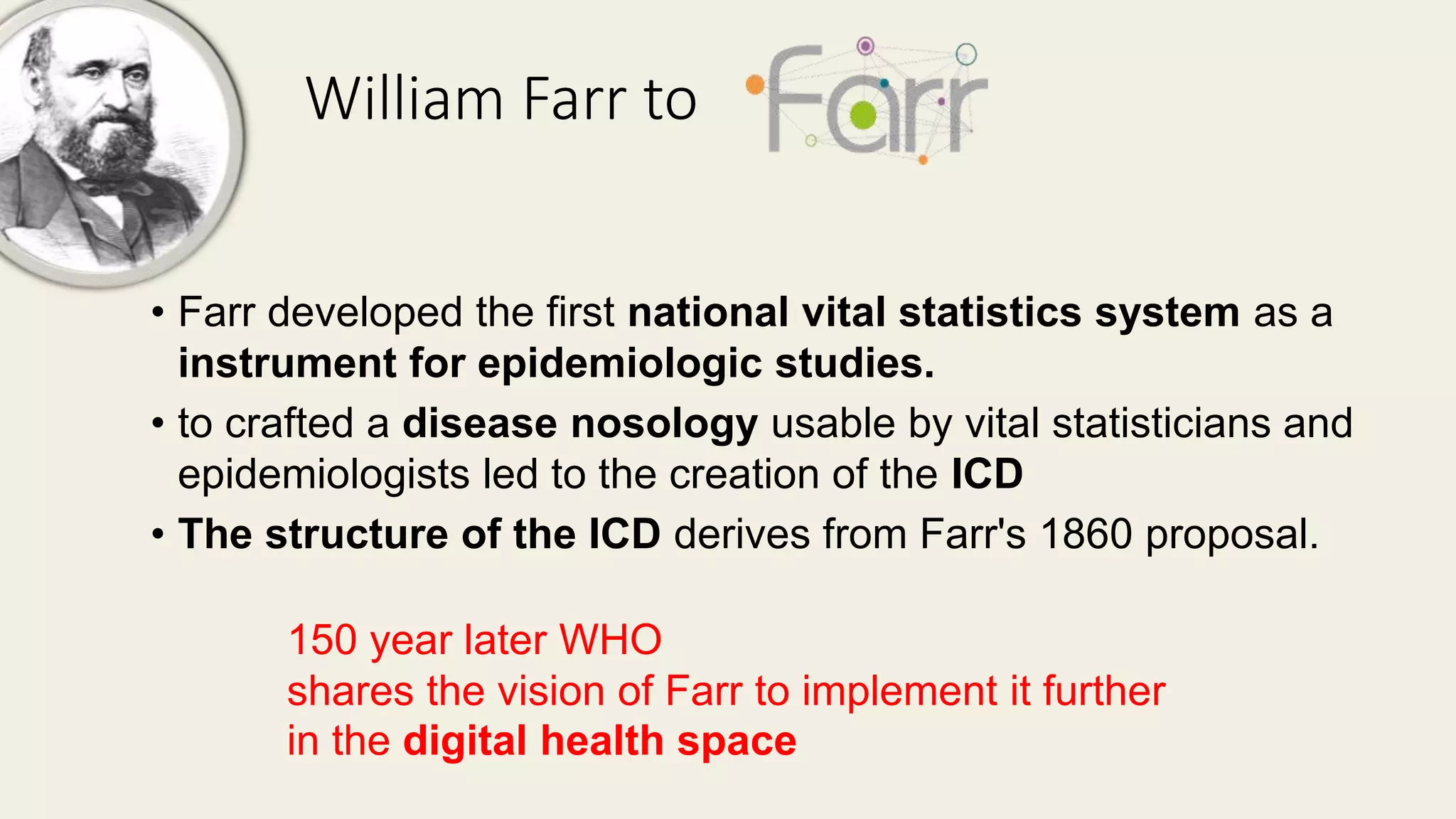 William Farr to
• Farr developed the first national vital statistics system as a
instrument for epidemiologic studies.
• to crafted a disease nosology usable by vital statisticians and
epidemiologists led to the creation of the ICD
• The structure of the ICD derives from Farr's 1860 proposal.
150 year later WHO
shares the vision of Farr to implement it further
in the digital health space
 