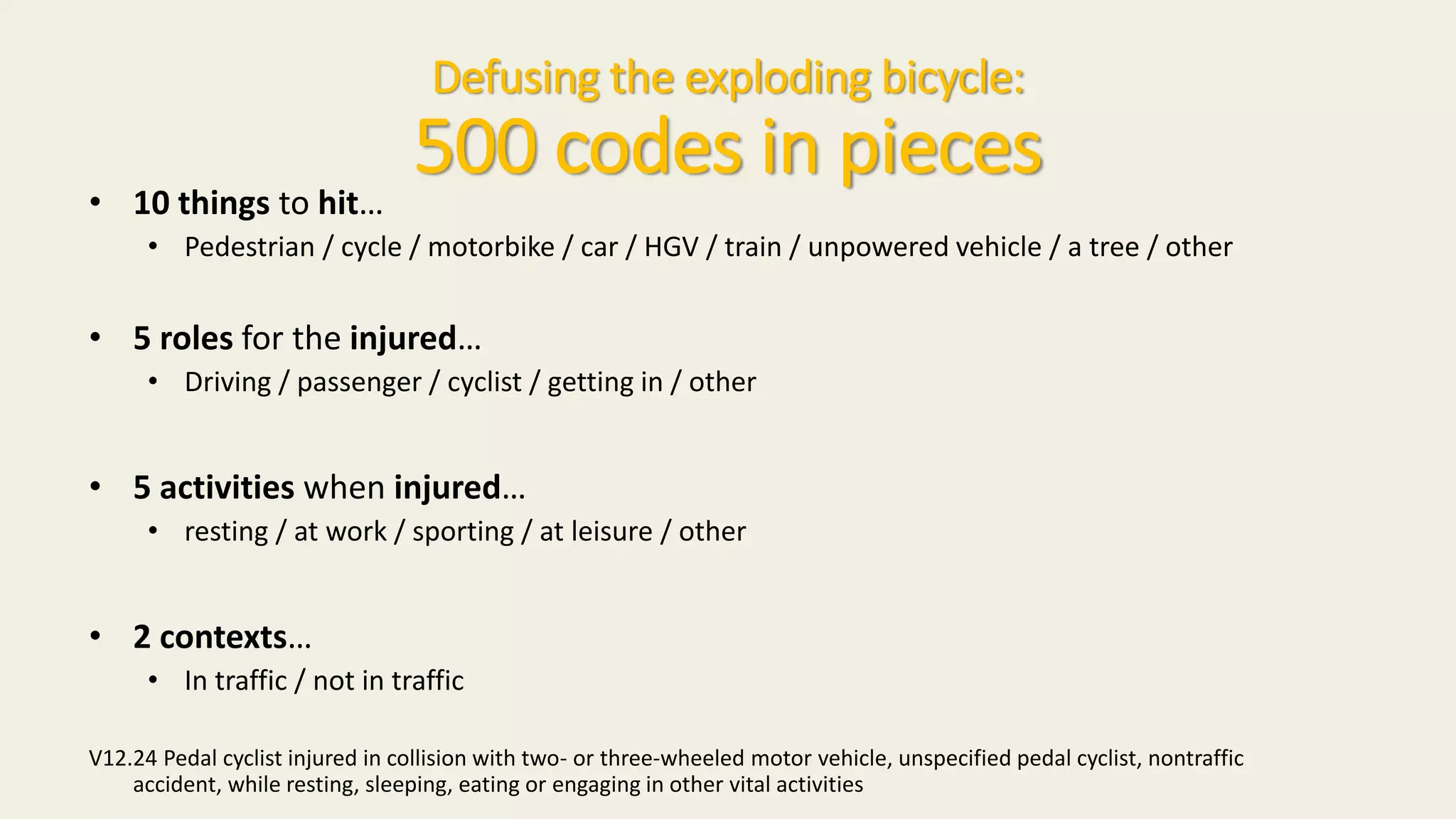 Defusing the exploding bicycle:
500 codes in pieces
• 10 things to hit…
• Pedestrian / cycle / motorbike / car / HGV / train / unpowered vehicle / a tree / other
• 5 roles for the injured…
• Driving / passenger / cyclist / getting in / other
• 5 activities when injured…
• resting / at work / sporting / at leisure / other
• 2 contexts…
• In traffic / not in traffic
V12.24 Pedal cyclist injured in collision with two- or three-wheeled motor vehicle, unspecified pedal cyclist, nontraffic
accident, while resting, sleeping, eating or engaging in other vital activities
 
