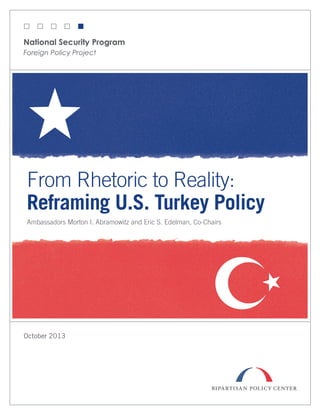 National Security Program
Foreign Policy Project

From Rhetoric to Reality:
Reframing U.S. Turkey Policy
Ambassadors Morton I. Abramowitz and Eric S. Edelman, Co-Chairs

October 2013

 