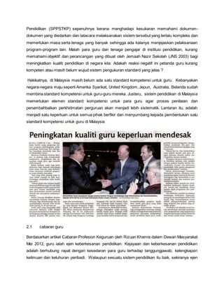 Pendidikan (SPPSTKP) sepenuhnya kerana menghadapi kesukaran memahami dokumen-
dokumen yang diedarkan dan tatacara melaksanakan sistem tersebut yang terlalu kompleks dan
memerlukan masa serta tenaga yang banyak sehingga ada kalanya menjejaskan pelaksanaan
program-program lain. Malah para guru dan tenaga pengajar di institusi pendidikan, kurang
memahami objektif dan perancangan yang dibuat oleh Jemaah Nazir Sekolah (JNS 2003) bagi
meningkatkan kualiti pendidikan di negara kita. Adakah reaksi negatif ini petanda guru kurang
kompeten atau masih belum wujud sistem pengukuran standard yang jelas ?
Hakikatnya, di Malaysia masih belum ada satu standard kompetensi untuk guru. Kebanyakan
negara-negara maju seperti Amerika Syarikat, United Kingdom, Jepun, Australia, Belanda sudah
membina standard kompetensi untuk guru-guru mereka. Justeru, sistem pendidikan di Malaysia
memerlukan elemen standard kompetensi untuk para guru agar proses penilaian dan
penambahbaikan perkhidmatan perguruan akan menjadi lebih sistematik. Lantaran itu, adalah
menjadi satu keperluan untuk semua pihak berfikir dan menyumbang kepada pembentukan satu
standard kompetensi untuk guru di Malaysia
2.1 cabaran guru
Berdasarkan artikel Cabaran Profesion Keguruan oleh Rizuan Khamis dalam Dewan Masyarakat
Mei 2012, guru ialah ejen keberkesanan pendidikan. Kejayaan dan keberkesanan pendidikan
adalah berhubung rapat dengan kesedaran para guru terhadap tanggungjawab, kelengkapan
keilmuan dan keluhuran peribadi. Walaupun sesuatu sistem pendidikan itu baik, sekiranya ejen
 