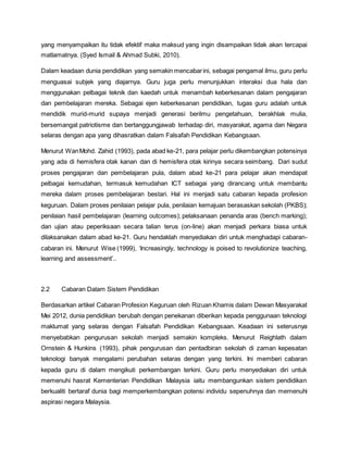 yang menyampaikan itu tidak efektif maka maksud yang ingin disampaikan tidak akan tercapai
matlamatnya. (Syed Ismail & Ahmad Subki, 2010).
Dalam keadaan dunia pendidikan yang semakin mencabarini, sebagai pengamal ilmu, guru perlu
menguasai subjek yang diajarnya. Guru juga perlu menunjukkan interaksi dua hala dan
menggunakan pelbagai teknik dan kaedah untuk menambah keberkesanan dalam pengajaran
dan pembelajaran mereka. Sebagai ejen keberkesanan pendidikan, tugas guru adalah untuk
mendidik murid-murid supaya menjadi generasi berilmu pengetahuan, berakhlak mulia,
bersemangat patriotisme dan bertanggungjawab terhadap diri, masyarakat, agama dan Negara
selaras dengan apa yang dihasratkan dalam Falsafah Pendidikan Kebangsaan.
Menurut WanMohd. Zahid (1993), pada abad ke-21, para pelajar perlu dikembangkan potensinya
yang ada di hemisfera otak kanan dan di hemisfera otak kirinya secara seimbang. Dari sudut
proses pengajaran dan pembelajaran pula, dalam abad ke-21 para pelajar akan mendapat
pelbagai kemudahan, termasuk kemudahan ICT sebagai yang dirancang untuk membantu
mereka dalam proses pembelajaran bestari. Hal ini menjadi satu cabaran kepada profesion
keguruan. Dalam proses penilaian pelajar pula, penilaian kemajuan berasaskan sekolah (PKBS);
penilaian hasil pembelajaran (learning outcomes); pelaksanaan penanda aras (bench marking);
dan ujian atau peperiksaan secara talian terus (on-line) akan menjadi perkara biasa untuk
dilaksanakan dalam abad ke-21. Guru hendaklah menyediakan diri untuk menghadapi cabaran-
cabaran ini. Menurut Wise (1999), ‘Increasingly, technology is poised to revolutionize teaching,
learning and assessment’..
2.2 Cabaran Dalam Sistem Pendidikan
Berdasarkan artikel Cabaran Profesion Keguruan oleh Rizuan Khamis dalam Dewan Masyarakat
Mei 2012, dunia pendidikan berubah dengan penekanan diberikan kepada penggunaan teknologi
maklumat yang selaras dengan Falsafah Pendidikan Kebangsaan. Keadaan ini seterusnya
menyebabkan pengurusan sekolah menjadi semakin kompleks. Menurut Reighlath dalam
Ornstein & Hunkins (1993), pihak pengurusan dan pentadbiran sekolah di zaman kepesatan
teknologi banyak mengalami perubahan selaras dengan yang terkini. Ini memberi cabaran
kepada guru di dalam mengikuti perkembangan terkini. Guru perlu menyediakan diri untuk
memenuhi hasrat Kementerian Pendidikan Malaysia iaitu membangunkan sistem pendidikan
berkualiti bertaraf dunia bagi memperkembangkan potensi individu sepenuhnya dan memenuhi
aspirasi negara Malaysia.
 