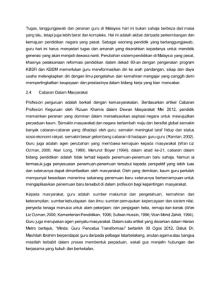 Tugas, tanggungjawab dan peranan guru di Malaysia hari ini bukan sahaja berbeza dari masa
yang lalu, tetapi juga lebih berat dan kompleks. Hal ini adalah akibat daripada perkembangan dan
kemajuan pendidikan negara yang pesat. Sebagai seorang pendidik yang bertanggungjawab,
guru hari ini harus menyedari tugas dan amanah yang diserahkan kepadanya untuk mendidik
generasi yang akan menjadi dewasa nanti. Perubahan sistem pendidikan di Malaysia yang pesat,
khasnya pelaksanaan reformasi pendidikan dalam dekad 80-an dengan pengenalan program
KBSR dan KBSM memerlukan guru mereformasikan diri ke arah pandangan, sikap dan daya
usaha melengkapkan diri dengan ilmu pengetahun dan kemahiran mengajar yang canggih demi
mempertingkatkan keupayaan dan prestasinya dalam bidang kerja yang kian mencabar.
2.4 Cabaran Dalam Masyarakat
Profesion perguruan adalah berkait dengan kemasyarakatan. Berdasarkan artikel Cabaran
Profesion Keguruan oleh Rizuan Khamis dalam Dewan Masyarakat Mei 2012, pendidik
memainkan peranan yang dominan dalam merealisasikan aspirasi negara untuk mewujudkan
perpaduan kaum. Semakin masyarakat dan negara bertambah maju dan bersifat global semakin
banyak cabaran-cabaran yang dihadapi oleh guru; semakin meningkat taraf hidup dan status
sosio ekonomi rakyat, semakin besar gelombang cabaran di hadapan guru-guru (Ramlan, 2002).
Guru juga adalah agen perubahan yang membawa kemajuan kepada masyarakat (Wan Liz
Ozman, 2000; Atan Long, 1980). Menurut Boyer (1994), dalam abad ke-21, cabaran dalam
bidang pendidikan adalah tidak terhad kepada penemuan-penemuan baru sahaja. Namun ia
termasuk juga penyesuaian penemuan-penemuan tersebut kepada perspektif yang lebih luas
dan seterusnya dapat dimanfaatkan oleh masyarakat. Oleh yang demikian, kaum guru perlulah
mempunyai kesediaan menerima sebarang penemuan baru seterusnya berkemampuan untuk
mengaplikasikan penemuan baru tersebut di dalam profesion bagi kepentingan masyarakat.
Kepada masyarakat, guru adalah sumber maklumat dan pengetahuan, kemahiran dan
keterampilan; sumber kebudayaan dan ilmu; sumber pemupukan kepercayaan dan sistem nilai;
penyedia tenaga manusia untuk alam pekerjaan; dan penjagaan belia, remaja dan kanak (Wan
Liz Ozman,2000; Kementerian Pendidikan, 1996; Sufean Hussin, 1996; Wan Mohd Zahid, 1994).
Guru juga merupakan agen penyatu masyarakat. Dalam satu artikel yang disiarkan dalam Harian
Metro bertajuk, “Minda: Guru Pencetus Transformasi” bertarikh 30 Ogos 2012, Datuk Dr.
Mashitah Ibrahim berpendapat guru daripada pelbagai latarbelakang, anutan agama atau bangsa
mestilah terbabit dalam proses membentuk perpaduan, sekali gus menjalin hubungan dan
kerjasama yang kukuh dan berkekalan.
 