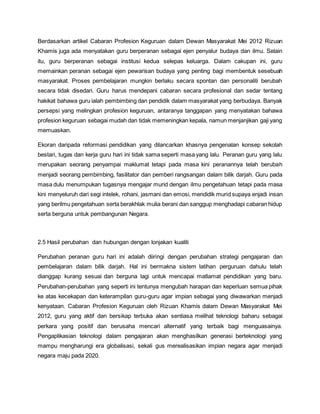 Berdasarkan artikel Cabaran Profesion Keguruan dalam Dewan Masyarakat Mei 2012 Rizuan
Khamis juga ada menyatakan guru berperanan sebagai ejen penyalur budaya dan ilmu. Selain
itu, guru berperanan sebagai institusi kedua selepas keluarga. Dalam cakupan ini, guru
memainkan peranan sebagai ejen pewarisan budaya yang penting bagi membentuk sesebuah
masyarakat. Proses pembelajaran mungkin berlaku secara spontan dan personaliti berubah
secara tidak disedari. Guru harus mendepani cabaran secara profesional dan sedar tentang
hakikat bahawa guru ialah pembimbing dan pendidik dalam masyarakat yang berbudaya. Banyak
persepsi yang melingkari profesion keguruan, antaranya tanggapan yang menyatakan bahawa
profesion keguruan sebagai mudah dan tidak memeningkan kepala, namun menjanjikan gaji yang
memuaskan.
Ekoran daripada reformasi pendidikan yang dilancarkan khasnya pengenalan konsep sekolah
bestari, tugas dan kerja guru hari ini tidak sama seperti masa yang lalu. Peranan guru yang lalu
merupakan seorang penyampai maklumat tetapi pada masa kini peranannya telah berubah
menjadi seorang pembimbing, fasilitator dan pemberi rangsangan dalam bilik darjah. Guru pada
masa dulu menumpukan tugasnya mengajar murid dengan ilmu pengetahuan tetapi pada masa
kini menyeluruh dari segi intelek, rohani, jasmani dan emosi, mendidik murid supaya enjadi insan
yang berilmu pengetahuan serta berakhlak mulia berani dan sanggup menghadapi cabaran hidup
serta berguna untuk pembangunan Negara.
2.5 Hasil perubahan dan hubungan dengan lonjakan kualiti
Perubahan peranan guru hari ini adalah diiringi dengan perubahan strategi pengajaran dan
pembelajaran dalam bilik darjah. Hal ini bermakna sistem latihan perguruan dahulu telah
dianggap kurang sesuai dan berguna lagi untuk mencapai matlamat pendidikan yang baru.
Perubahan-perubahan yang seperti ini tentunya mengubah harapan dan keperluan semua pihak
ke atas kecekapan dan keterampilan guru-guru agar impian sebagai yang diwawarkan menjadi
kenyataan. Cabaran Profesion Keguruan oleh Rizuan Khamis dalam Dewan Masyarakat Mei
2012, guru yang aktif dan bersikap terbuka akan sentiasa melihat teknologi baharu sebagai
perkara yang positif dan berusaha mencari alternatif yang terbaik bagi menguasainya.
Pengaplikasian teknologi dalam pengajaran akan menghasilkan generasi berteknologi yang
mampu mengharungi era globalisasi, sekali gus merealisasikan impian negara agar menjadi
negara maju pada 2020.
 
