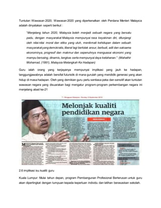 Tuntutan Wawasan 2020. Wawasan 2020 yang diperkenalkan oleh Perdana Menteri Malaysia
adalah dinyatakan seperti berikut :
“Menjelang tahun 2020, Malaysia boleh menjadi sebuah negara yang bersatu
padu, dengan masyarakat Malaysia mempunyai rasa keyakinan diri, ditunjangi
oleh nilai-nilai moral dan etika yang utuh, menikmati kehidupan dalam sebuah
masyarakatyangdemokratis,liberal lagi bertolak ansur, berbudi, adil dan saksama
ekonominya, progresif dan makmur dan sepenuhnya menguasai ekonomi yang
mampu bersaing, dinamis, tangkas serta mempunyai daya ketahanan.” (Mahathir
Mohamad, (1991), Malaysia Melangkah Ke Hadapan)
Guru ialah orang yang kerjayanya mempunyai implikasi yang jauh ke hadapan,
tanggungjawabnya adalah bersifat futuristik di mana gurulah yang mendidik generasi yang akan
hidup di masa hadapan. Oleh yang demikian guru perlu sentiasa peka dan sensitif akan tuntutan
wawasan negara yang disuarakan bagi mengatur program-program perkembangan negara ini
menjelang abad ke-21
2.6 implikasi isu kualiti guru
Kuala Lumpur: Mulai tahun depan, program Pembangunan Profesional Berterusan untuk guru
akan dipertingkat dengan tumpuan kepada keperluan individu dan latihan berasaskan sekolah.
 
