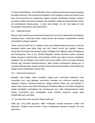 Timbalan Perdana Menteri, Tan Sri Muhyiddin Yassin, berkata ia bersesuaian dengan persaingan
pendidikan abad ke-21 dan transformasipendidikan untuk melahirkan modal insan bertaraf dunia
yang mampu bersaing dan mengharungi cabaran peringkat antarabangsa. Katanya, profesion
guru abad ini dibina atas dasar persaingan, iaitu pendidikan selepas tamat persekolahan, latihan
dan pembangunan kerjaya.Justeru, ia perlu selari dengan visi dan misi negara ke arah
menyediakan rakyat berilmu dan berkemahiran
2.6.1 Dilatih jadi pemikir
Katanya, bagi melahirkan guru berkemahiran abad ke-21 dan untuk melaksanakan pembelajaran
sepanjang hayat, mereka perlu dilatih menjadi pemikir dan berupaya menyelesaikan masalah
serta berfikiran sebagai usahawan.
“Dalam dunia kompetitif hari ini, kelebihan daya saing terletak kepada kemampuan minda dan
keupayaan berfikir pada tahap tinggi, iaitu kritis, kreatif, inovatif dan imiginatif,” katanya
merasmikan Konvensyen Antarabangsa Institut Pendidikan Guru Malaysia Dalam Pembelajaran
dan Pembangunan Guru di sini, semalam.Muhyiddin berkata, kemahiran berfikir, pemikiran
kritikal, keupayaan berkomunikasi serta keyakinan kendiri perlu dijana menerusi pendekatan
pengajaran dan pembelajaran yang holistik serta mampu berfikir secara mencapah (divergent
thinking) bagi menerokai kebenaran.Katanya, dalam konteks pembangunan kerjaya guru, ia
merentasi beberapa laluan dengan kemajuan dinilai berasaskan kompetensi, bukan bergantung
kepada tempoh perkhidmatan semata-mata.
2.6.2 Sistem perlu mekanisme
Muhyiddin juga berkata, sistem pendidikan negara perlu mempunyai mekanisme untuk
menentukan guru yang dilahirkan benar-benar kompeten dan memenuhi standard yang
ditetapkan. Katanya, transformasi keguruan sebagai profesion pilihan, iaitu satu daripada 11
anjakan dalam laporan awal Pelan Pembangunan Pendidikan Malaysia 2013-2025 menekankan
kepada peningkatan pembelajaran dan pembangunan guru. Bagi melaksanakannya, beliau
berkata, kementerian perlu meningkatkan kualiti profesion perguruan supaya dapat
menghasilkan guru cemerlang.
2.7 teori kepimpinan dan hubungan dengan kualiti guru
kualiti guru yang boleh digunakan dalam menangani masalah kepimpinan adalah teori
kepimpinan mengikut situasi dimana ia harus mengandungi beberapa komponen dan teori
kepimpinan
 