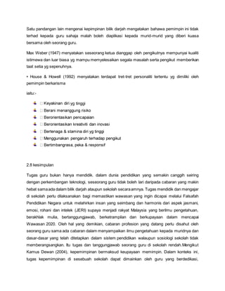 Satu pandangan lain mengenai kepimpinan bilik darjah mengatakan bahawa pemimpin ini tidak
terhad kepada guru sahaja malah boleh diaplikasi kepada murid-murid yang diberi kuasa
bersama oleh seorang guru.
Max Weber (1947) menyatakan seseorang ketua dianggap oleh pengikutnya mempunyai kualiti
istimewa dan luar biasa yg mampu memyelesaikan segala masalah serta pengikut memberikan
taat setia yg sepenuhnya.
• House & Howell (1992) menyatakan terdapat tret-tret personaliti tertentu yg dimiliki oleh
pemimpin berkarisma
iaitu:-
yg tinggi
2.8 kesimpulan
Tugas guru bukan hanya mendidik. dalam dunia pendidikan yang semakin canggih seiring
dengan perkembangan teknologi, seseorang guru tidak boleh lari daripada cabaran yang makin
hebat samaada dalam bilik darjah ataupun sekolah secaraamnya. Tugas mendidik dan mengajar
di sekolah perlu dilaksanakan bagi memastikan wawasan yang ingin dicapai melalui Falsafah
Pendidikan Negara untuk melahirkan insan yang seimbang dan harmonis dari aspek jasmani,
emosi, rohani dan intelek (JERI) supaya menjadi rakyat Malaysia yang berilmu pengetahuan,
berakhlak mulia, bertanggungjawab, berketrampilan dan berkupayaan dalam mencapai
Wawasan 2020. Oleh hal yang demikian, cabaran profesion yang datang perlu disahut oleh
seorang guru sama ada cabaran dalam menyampaikan ilmu pengetahuan kepada muridnya dan
dasar-dasar yang telah ditetapkan dalam sistem pendidikan walaupun sosiologi sekolah tidak
memberangsangkan. Itu tugas dan tanggungjawab seorang guru di sekolah rendah.Mengikut
Kamus Dewan (2004), kepemimpinan bermaksud keupayaan memimpin. Dalam konteks ini,
tugas kepemimpinan di sesebuah sekolah dapat dimainkan oleh guru yang berdedikasi,
 