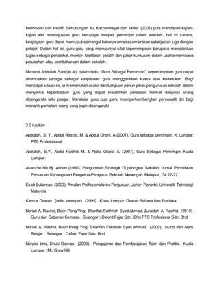 berinovasi dan kreatif. Sehubungan itu, Katzenmeyer dan Moller (2001) pula mendapati kajian-
kajian kini menunjukkan guru berupaya menjadi pemimpin dalam sekolah. Hal ini kerana,
keupayaan guru dapat memupuk semangat bekerjasama sesamarakan sekerja dan juga dengan
pelajar. Dalam hal ini, guru-guru yang mempunyai sifat kepemimpinan berupaya menjalankan
tugas sebagai penasihat, mentor, fasilitator, pelatih dan pakar kurikulum dalam usaha membawa
perubahan atau pembaharuan dalam sekolah.
Menurut Abdullah Sani (et.al), dalam buku “Guru Sebagai Pemimpin”, kepemimpinan guru dapat
dirumuskan sebagai sebagai keupayaan guru menggantikan kuasa atau kedudukan. Bagi
mencapai situasi ini, ia memerlukan usaha dan tumpuan penuh pihak pengurusan sekolah dalam
menyemai keperibadian guru yang dapat melahirkan perasaan hormat daripada orang
dipengaruhi iaitu pelajar. Manakala guru pula perlu memperkembangkan personaliti diri bagi
menarik perhatian orang yang ingin dipengaruhi
3.0 rujukan
Abdullah, S. Y., Abdul Rashid, M. & Abdul Ghani, A (2007), Guru sebagai pemimpin, K. Lumpur:
PTS Professional.
Abdullah, S.Y., Abdul Rashid, M. & Abdul Ghani, A. (2007), Guru Sebagai Pemimpin, Kuala
Lumpur:
Asarudin bin Hj. Ashari (1995), Pengurusan Strategik Di peringkat Sekolah, Jurnal Pendidikan
Persatuan Kebangsaan Pengetua-Pengetua Sekolah Menengah Malaysia, 34:22-27.
Esah Sulaiman. (2003). Amalan Profesionalisme Perguruan, Johor: Penerbit Universiti Teknologi
Malaysia
Kamus Dewan. (edisi keempat). (2005). Kuala Lumpur: Dewan Bahasa dan Pustaka.
Noriati A. Rashid, Boon Pong Ying, Sharifah Fakhriah Syed Ahmad, Zuraidah A. Rashid. (2010).
Guru dan Cabaran Semasa. Selangor : Oxford Fajar Sdn. Bhd.PTS Profesional Sdn. Bhd.
Noriati A. Rashid, Boon Pong Ying, Sharifah Fakhriah Syed Ahmad. (2009). Murid dan Alam
Belajar. Selangor : Oxford Fajar Sdn. Bhd.
Noraini Idris, Shuki Osman. (2009). Pengajaran dan Pembelajaran Teori dan Praktis. Kuala
Lumpur : Mc Graw Hill
 