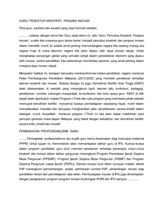 GURU: PENCETUS KREATIVITI, PENJANA INOVASI’
Para guru, saudara dan saudari yang saya hormati sekalian,
.............selaras dengan tema Hari Guru pada tahun ini, iaitu ‘Guru: Pencetus Kreativiti, Penjana
Inovasi’, sudah tiba masanya guru benar-benar menjadi pencetus kreativiti dan penjana inovasi
dalam mendidik murid. Ini adalah amat penting memandangkan negara kita sedang menuju era
negara maju di mana ekonomi negara kita perlu dipacu oleh daya inovasi rakyat. Untuk
menghadapi persaingan global yang semakin sengit dalam persekitaran ekonomi yang dipacu
oleh inovasi, sistem pendidikan kita sebenarnya memainkan peranan yang amat penting dalam
menjana daya inovasi rakyat.
Menyedari hakikat ini, kerajaan berusaha mentransformasi sistem pendidikan negara menerusi
Pelan Pembangunan Pendidikan Malaysia (2013-2025) yang memberi penekanan terhadap
elemen kreativiti dan inovasi. Selaras dengan itu juga, Kemahiran Berfikir Aras Tinggi (KBAT)
telah dilaksanakan di sekolah yang merangkumi tujuh elemen iaitu kurikulum, pedagogi,
pentaksiran, sumber, sokongan masyarakat, ko-kurikulum dan bina upaya guru. KBAT di bilik
darjah telah diperkukuh melalui Program i-Think iaitu satu program yang membantu pihak sekolah
memupuk kemahiran berfikir, menyemai budaya pembelajaran sepanjang hayat, mahir dalam
menyelesaikan masalah dan berupaya menghasilkan jalan penyelesaian secara kreatif dalam
kalangan murid. InsyaAllah, menerusi program i-Think ini kita akan dapat melahirkan para
pencipta generasi masa depan Malaysia yang hebat dengan kebolehan dan kemahiran berfikir
secara kritis, kreatif dan inovatif.
PENINGKATAN PROFESIONALISME GURU
..........Peningkatan profesionalisme dan kualiti guru harus diutamakan bagi mencapai matlamat
PPPM. Untuk tujuan ini, Kementerian akan memantapkan latihan guru di IPG. Kursus-kursus
dalam program pendidikan guru turut memberi penekanan terhadap penerapan unsur-unsur
kreativiti dan inovasi dalam latihan perguruan merangkumi Program Persediaan Ijazah Sarjana
Muda Perguruan (PPISMP), Program Ijazah Sarjana Muda Perguruan (PISMP) dan Program
Diploma Perguruan Lepas Ijazah (PDPLI). Elemen inovasi turut diberi tumpuan melalui aktiviti
PdP merangkumi pembentangan, projek, pembinaan sumber PdP, pertandingan inovasi bagi
pendidikan lestari dan pembelajaran atas talian. Pembudayaan inovasi di IPG juga dimantapkan
dengan penganjuran program-program inovasi di peringkat IPGM dan IPG kampus...............
 