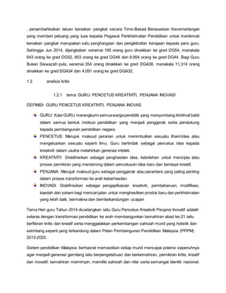 . penambahbaikan laluan kenaikan pangkat secara Time-Based Berasaskan Kecemerlangan
yang memberi peluang yang luas kepada Pegawai Perkhidmatan Pendidikan untuk menikmati
kenaikan pangkat merupakan satu penghargaan dan pengiktirafan kerajaan kepada para guru.
Sehingga Jun 2014, dijangkakan seramai 195 orang guru dinaikkan ke gred DG54, manakala
643 orang ke gred DG52, 803 orang ke gred DG48 dan 8,954 orang ke gred DG44. Bagi Guru
Bukan Siswazah pula, seramai 354 orang dinaikkan ke gred DGA38, manakala 11,314 orang
dinaikkan ke gred DGA34 dan 4,091 orang ke gred DGA32.
1.2 analisis kritis
1.2.1 tema: GURU: PENCETUS KREATIVITI, PENJANA INOVASI’
DEFINISI: GURU PENCETUS KREATIVITI, PENJANA INOVAS
GURU: Kata GURU merangkumi semuawarga pendidik yang menyumbang khidmat bakti
dalam semua bentuk institusi pendidikan yang menjadi penggerak serta pendukung
kepada pembangunan pendidikan negara.
PENCETUS: Merujuk maksud peranan untuk menimbulkan sesuatu ilham/idea atau
mengeluarkan sesuatu seperti ilmu. Guru bertindak sebagai pencetus idea kepada
kreativiti dalam usaha melahirkan generasi intelek.
KREATIVITI: Didefinisikan sebagai penghasilan idea, kebolehan untuk mencipta atau
proses pemikiran yang mendorong dalam pencetusan idea baru dan berdaya kreatif.
PENJANA: Merujuk maksud guru sebagai penggerak atau perantara yang paling penting
dalam proses transformasi ke arah keberhasilan.
INOVASI: Didefinisikan sebagai pengaplikasian kreativiti, pembaharuan, modifikasi,
kaedah dan sistem bagi mencarijalan untuk menghasilkan produk baru dan perkhidmatan
yang lebih baik, bermakna dan bernilaikandungan ucapan
Tema Hari guru Tahun 2014 dicadangkan iaitu Guru Pencetus Kreativiti Penjana Inovatif adalah
selaras dengan transformasi pendidikan ke arah membangunkan kemahiran abad ke-21 iaitu
berfikiran kritis dan kreatif serta menggalakkan perkembangan sahsiah murid yang holistik dan
seimbang seperti yang terkandung dalam Pelan Pembangunan Pendidikan Malaysia (PPPM)
2013-2025.
Sistem pendidikan Malaysia berhasrat memastikan setiap murid mencapai potensi sepenuhnya
agar menjadi generasi gemilang iaitu berpengetahuan dan berkemahiran, pemikiran kritis, kreatif
dan inovatif; kemahiran memimpin, memiliki sahsiah dan nilai serta semangat identiti nasional.
 