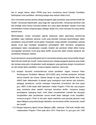Hal ini sangat relevan dalam PPPM yang terus mendukung hasrat Falsafah Pendidikan
Kebangsaan untuk pendidikan seimbang sebagai asas aspirasi setiap murid.
Guru memainkan peranan penting sebagai penggerak agen perubahan yang sentiasa kreatif dan
inovatif, mempunyai keterampilan yang tinggi dari segi personaliti, mempunyai pemikiran luas
dan strategik serta mampu mencetus ledakan ilmu yang dapat diterapkan kepada murid bagi
membolehkan mereka menghubungkan pelbagai disiplin ilmu untuk mencipta ilmu yang baharu
bertaraf dunia.
Membudayakan inovasi merupakan agenda berterusan dalam gelombang transformasi
pendidikan bagi melahirkan generasi muda yang bersedia mencapai kecemerlangan dalam
persekitaran yang kompetitif secara global. Keupayaan warga pendidik menyediakan peluang
kepada murid bagi mendapat pengalaman pembelajaran lebih bermakna, pengalaman
pembelajaran dalam menyelesaikan masalah, kreativiti dan pemikiran kritikal dilihat mampu
meningkatkan kemahiran murid yang dapat berfikir secara kritis dalam konteks akademik dan
persekitaran kehidupan sebenar.
Dunia dan ekonomi yang bersifat global hari ini memerlukan pesaing yang mampuberfikir dengan
lebih kritis dan kreatif dan inovatif. Justeru peranan guru sebagai penggerak generasi yang intelek
dan berdaya saing perlu menghasilkan kualiti pengajaran yang gemilang dengan memperkukuh
am alan terbaik dalam pendidikan menjurus kepada keperluan utama iaitu
1.2.2 kerajaan berusaha mentransformasi sistem pendidikan negara menerusi Pelan
Pembangunan Pendidikan Malaysia (2013-2025) yang memberi penekanan terhadap
elemen kreativiti dan inovasi. Selaras dengan itu juga, Kemahiran Berfikir Aras Tinggi
(KBAT) telah dilaksanakan di sekolah yang merangkumi tujuh elemen iaitu kurikulum,
pedagogi, pentaksiran, sumber, sokongan masyarakat, ko-kurikulum dan bina upaya
guru. KBAT di bilik darjah telah diperkukuh melalui Program i-Think iaitu satu program
yang membantu pihak sekolah memupuk kemahiran berfikir, menyemai budaya
pembelajaran sepanjang hayat, mahir dalam menyelesaikan masalah dan berupaya
menghasilkan jalan penyelesaian secara kreatif dalam kalangan murid. InsyaAllah,
menerusi program i-Think ini kita akan dapat melahirkan para pencipta generasi masa
depan Malaysia yang hebat dengan kebolehan dan kemahiran berfikir secarakritis, kreatif
dan inovatif.
1.2.3 Dengan kerjasama Agensi Inovasi Malaysia (AIM), sebanyak 1,048 buah sekolah telah
melaksanakan Program i-Think pada tahun 2013. Pada tahun ini, guru-guru dari 1,000
 