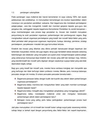 1.3 pandangan sokong/tidak
Pada pandangan saya matlamat dan hasrat kementerian ini saya sokong 100% dari aspek
pelaksanaan dan praktikalnya. ini menunjukkan kemantangan era revolusi kependidikan dalam
menenpun era perubahan pendidikan seduania. Dari bagaimana kita mendekati pembelajaran
pelajar-pelajar, cara kita mengambil, melatih dan memberi ganjaran kepada guru-guru dan
pengetua kita, sehinggalah kepada bagaimana Kementerian Pendidikan itu sendiri beroperasi –
ianya membentangkan satu proses bagi perubahan itu. Inovasi dan kreativiti merupakan
penyumbang ke arah perubahan organisasi, perkembangan dan pembangunan negara. Bagi
menghasilkan sebuah organisasi pembelajaran yang kreatif dan inovatif faktor-faktor yang perlu
diberi perhatian ialah pengurusan organisasi, kepimpinan, budaya, teknologi, pemikiran, strategi
pembelajaran, penyelesaian masalah dan juga komunikasi terbuka.
Kreativiti dan inovasi yang dibentuk atau dibina perlulah bersesuaian dengan keperluan dan
kehendak masyarakat, individu dan juga negara. Ianya juga hendaklah bebas daripada sebarang
kebimbangan dan ketakutan yang merupakan pra syarat untuk mengembangkan potensi pelajar
yang seharusnya mempunyai daya kreativiti dan inovasi yang aktif dan berdaya maju. Individu
yang bersifat kreatif dan inovatif perlu diganjari dengan sepatutnya supaya bakat yang ada tidak
dipersiakan begitu sahaja.
Bagi guru yang kreatif dan inovatif pula, mereka harus sentiasa mengkaji dan menyelidik apa
yang berfungsi dan tidak berfungsi dalam profesion mereka. Mereka perlu menanya beberapa
persoalan dengan diri mereka. Di antara persoalan-persoalan tersebut ialah:-
Bagaimana perasaan beliau dengan kualiti dan kuantiti atau aktiviti dalam perkembangan
organisasi pembelajaran?
Bagaimana beliau membina dan mengukuhkan faktor yang telah memberi sumbangan
kepada kejayaan lepas?
Bagaimana beliau mengalih atau mengelakkan penghalang yang mengganggu aktiviti?
Bagaimana beliau menetapkan matlamat untuk dan mengukur kesesuaian
perkembangan aktiviti dalam pembelajaran baru?
Bahagian mana yang paling perlu beliau pertingkatkan perkembangan proses hasil
pembelajaran baru?
Jadi jelas menunjukkan ciri-ciri kreatif dan inovatif bukan sahaja wujud pada seseorang individu
sahaja tetapi ia berkait rapat dengan penyumbang atau faktor-faktor lain seperti kepimpinan,
 