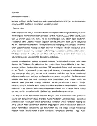 tugasan 2
penulisan esei reflektif :
berdasar praktikum jelaskan bagaimana anda mengendalikan dan menangani isu semasa dalam
pengurusan bilik darjah(teori kepempinan yang bersesuaian)
2.0 pendahuluan
Profesion perguruan amnya, adalah tidak terkecuali daripada terlibat dengan keadaan perubahan
akibat daripada internationalisme dan globalisasi (Ibrahim Abu Shah, 2002; Rohaty Majzub, 2000;
Wan Liz Ozman, 2000; Kim, 1995). Hal ini memandangkan guru adalah agen perubahan.
Berdasarkan artikel Cabaran Profesion Keguruan oleh Rizuan Khamis dalam Dewan Masyarakat
Mei 2012 ada menyatakan bahawa seperti profesion lain, bidang keguruan yang juga terkandung
dalam Dasar Pelajaran Kebangsaan tidak terkecuali mendepani cabaran yang cukup besar.
Antara cabaran-cabaran yang mendepani profesion keguruan pada masa ini ialah cabaran dalam
bilik darjah, cabaran di sekolah, cabaran dalam sistem pendidikan, cabaran dalam masyarakat,
cabaran berasaskan wawasan 2020 dan cabaran globalisasi..
Berdasar kepada petikan daripada laman web Kesatuan Perkhidmatan Perguruan Kebangsaan
Malaysia (NUTP) Menurut Dr. Mohammad Sani Ibrahim (dalam Utusan Malaysia 20 Mac 2002),
tahap pengetahuan dan kemahiran guru dalam P&P bagi sekolah Bestari masih pada tahap yang
rendah. Oleh itu, bagaimanakah guru-guru yang ada sekarang ini mampu menyediakan pelajar
yang mempunyai sikap yang terbuka untuk menerima pendidikan dan berani menghadapi
cabaran masa hadapan sekiranya sumber untuk mengayakan pengetahuan dan kemahiran di
kalangan guru kabur dan tidak mencukupi untuk melaksanakan P&P dengan efisien dan
berkesan. Maka, guru tidak berupaya mencapai TQM yang dihasratkan. Adakah ini petunjuk
bahawa guru -guru Malaysia belum mencapai standard kompetensi yang diperlukan? Pastinya
pandangan ini ada meritnya. Namun untuk mengukuhkannya lagi, guru di sekolah Bestari ini perlu
ada satu standard kompetensi untuk dijadikan kayu pengukur kemajuan mereka.
Satu daripada inisiatif Kementerian Pelajaran Malaysia untuk meningkatkan kualiti pendidikan
negara ialah dengan menyediakan Standard Kualiti Pendidikan Malaysia sebagai piawai bagi
pentadbiran dan pengurusan sekolah serta institusi pendidikan (Dasar Pendidikan Kebangsaan
2004). Jemaah Nazir Sekolah telah diberikan tanggungjawab untuk melaksanakan strategi ini.
Namun maklum balas yang diterima juga menunjukkan guru serta tenaga pengajar menghadapi
masalah dalam melaksanakan Sistem Pemastian Peningkatan Standard Tinggi Kualiti
 