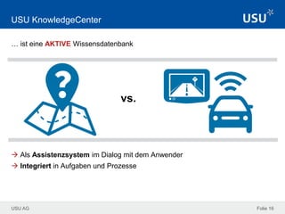 USU AG Folie 16
USU KnowledgeCenter
… ist eine AKTIVE Wissensdatenbank
 Als Assistenzsystem im Dialog mit dem Anwender
 Integriert in Aufgaben und Prozesse
vs.
 