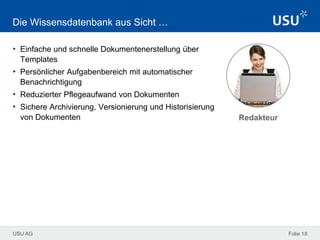USU AG Folie 18
Die Wissensdatenbank aus Sicht …
• Einfache und schnelle Dokumentenerstellung über
Templates
• Persönlicher Aufgabenbereich mit automatischer
Benachrichtigung
• Reduzierter Pflegeaufwand von Dokumenten
• Sichere Archivierung, Versionierung und Historisierung
von Dokumenten Redakteur
 