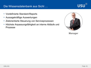USU AG Folie 19
Die Wissensdatenbank aus Sicht …
• Vordefinierte Standard-Reports
• Aussagekräftige Auswertungen
• Zielorientierte Steuerung von Serviceprozessen
• Höchste Anpassungsfähigkeit an interne Abläufe und
Prozesse
Manager
 