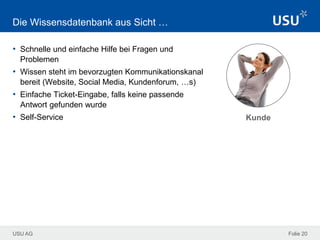 USU AG Folie 20
Die Wissensdatenbank aus Sicht …
• Schnelle und einfache Hilfe bei Fragen und
Problemen
• Wissen steht im bevorzugten Kommunikationskanal
bereit (Website, Social Media, Kundenforum, …s)
• Einfache Ticket-Eingabe, falls keine passende
Antwort gefunden wurde
• Self-Service Kunde
 