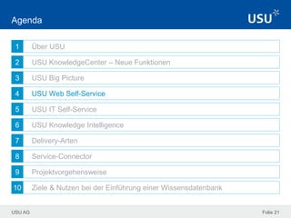 USU AG
1
2
3
4
5
6
7
8
9
10
Folie 21
Agenda
Über USU
USU KnowledgeCenter – Neue Funktionen
USU Big Picture
USU Web Self-Service
USU IT Self-Service
USU Knowledge Intelligence
Delivery-Arten
Service-Connector
Projektvorgehensweise
Ziele & Nutzen bei der Einführung einer Wissensdatenbank
 