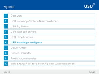 USU AG
1
2
3
4
5
6
7
8
9
10
Folie 27
Agenda
Über USU
USU KnowledgeCenter – Neue Funktionen
USU Big Picture
USU Web Self-Service
USU IT Self-Service
USU Knowledge Intelligence
Delivery-Arten
Service-Connector
Projektvorgehensweise
Ziele & Nutzen bei der Einführung einer Wissensdatenbank
 